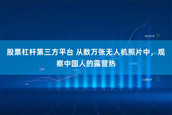 股票杠杆第三方平台 从数万张无人机照片中，观察中国人的露营热