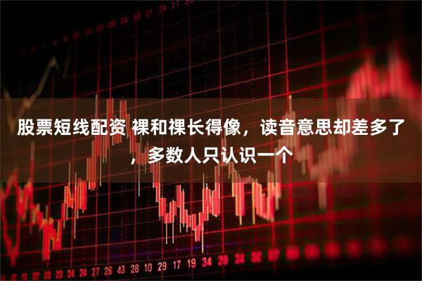 股票短线配资 裸和祼长得像，读音意思却差多了，多数人只认识一个