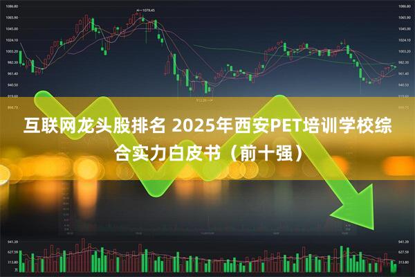 互联网龙头股排名 2025年西安PET培训学校综合实力白皮书（前十强）