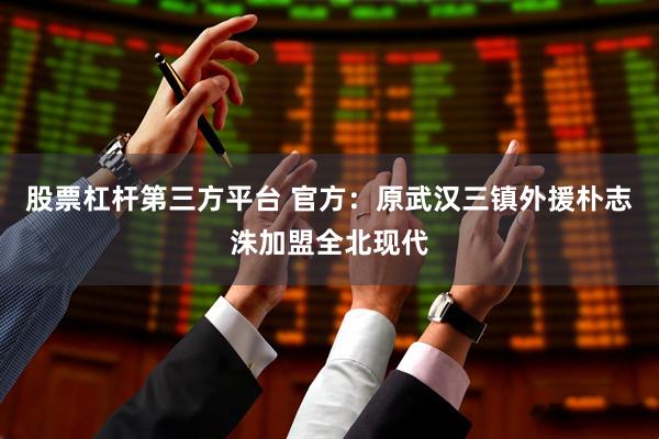 股票杠杆第三方平台 官方：原武汉三镇外援朴志洙加盟全北现代