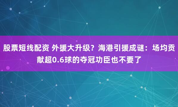 股票短线配资 外援大升级？海港引援成谜：场均贡献超0.6球的夺冠功臣也不要了