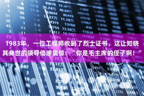 1983年，一位工程师收到了烈士证书，这让知晓其身世的领导倍感震惊：“你是毛主席的侄子啊！”