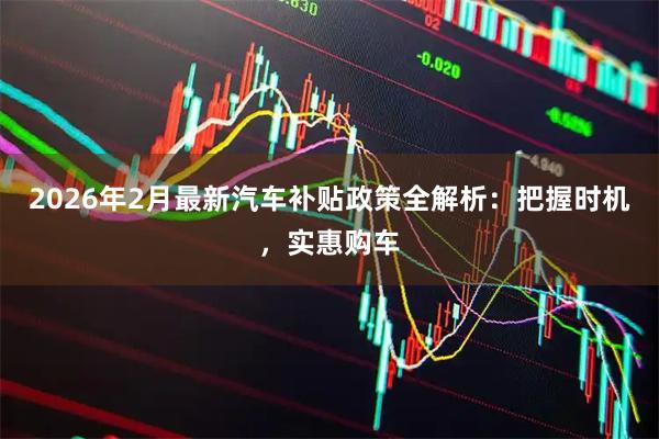2026年2月最新汽车补贴政策全解析：把握时机，实惠购车