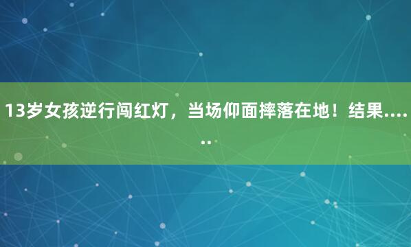 13岁女孩逆行闯红灯，当场仰面摔落在地！结果......