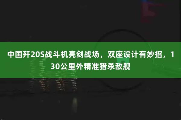 中国歼20S战斗机亮剑战场，双座设计有妙招，130公里外精准猎杀敌舰
