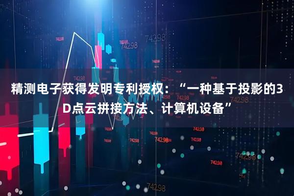 精测电子获得发明专利授权：“一种基于投影的3D点云拼接方法、计算机设备”