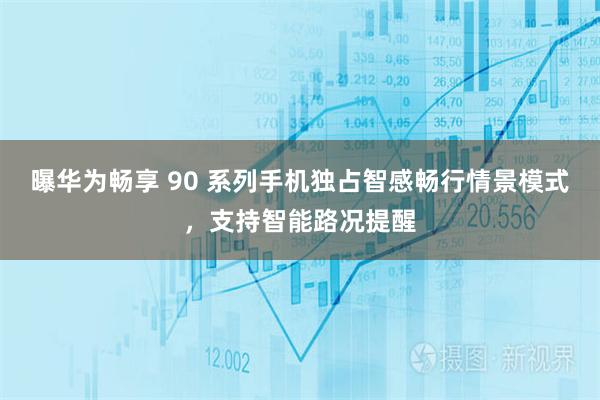 曝华为畅享 90 系列手机独占智感畅行情景模式，支持智能路况提醒