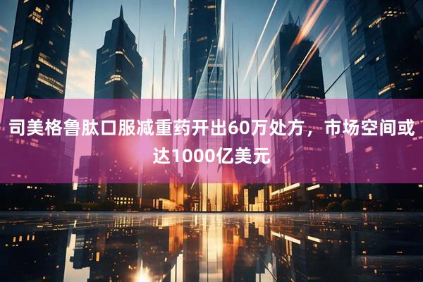 司美格鲁肽口服减重药开出60万处方，市场空间或达1000亿美元