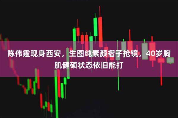 陈伟霆现身西安，生图纯素颜褶子抢镜，40岁胸肌健硕状态依旧能打