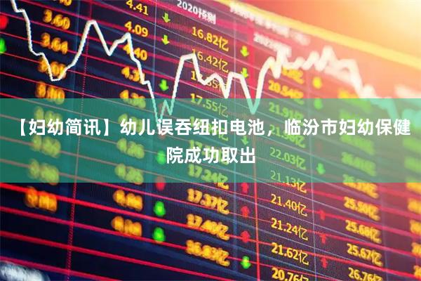 【妇幼简讯】幼儿误吞纽扣电池，临汾市妇幼保健院成功取出