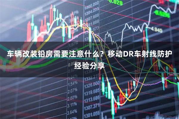 车辆改装铅房需要注意什么？移动DR车射线防护经验分享