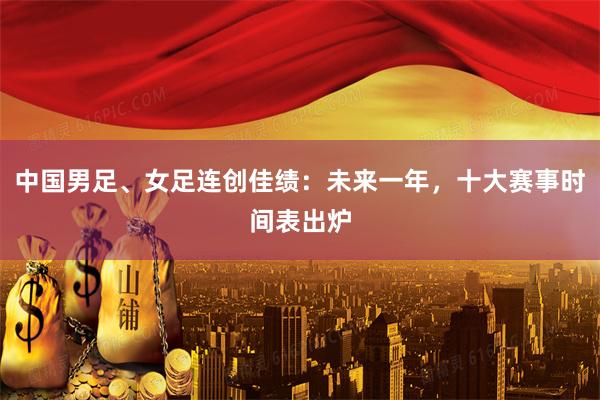 中国男足、女足连创佳绩：未来一年，十大赛事时间表出炉