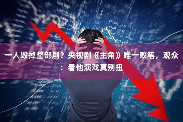 一人毁掉整部剧？央视剧《主角》唯一败笔，观众：看他演戏真别扭