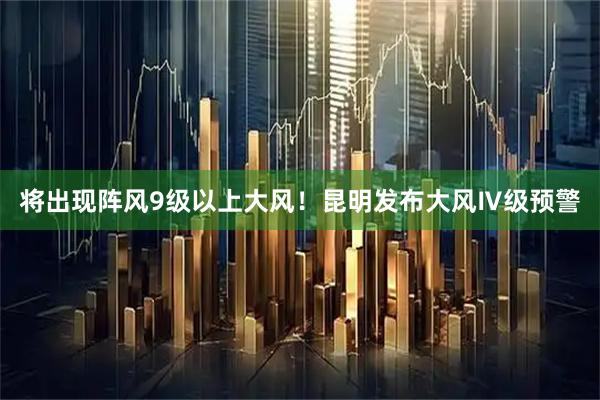 将出现阵风9级以上大风！昆明发布大风Ⅳ级预警