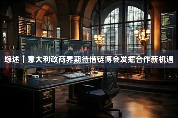 综述｜意大利政商界期待借链博会发掘合作新机遇