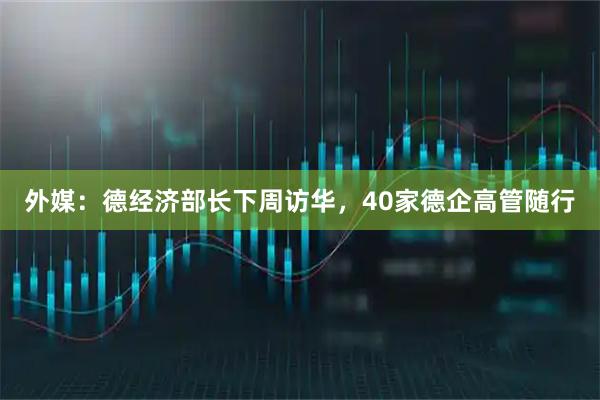 外媒:德经济部长下周访华,40家德企高管随行