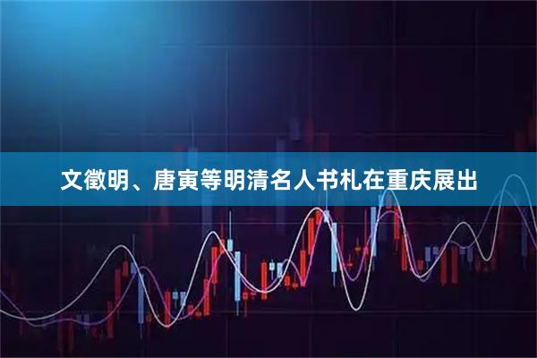 文徵明、唐寅等明清名人书札在重庆展出