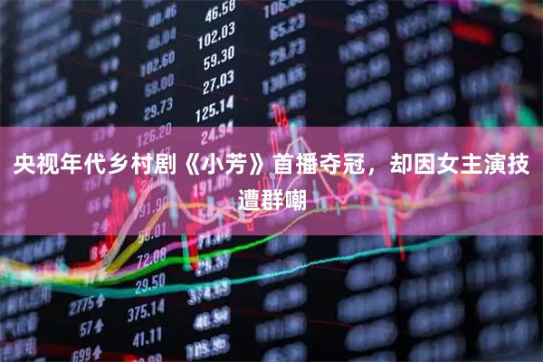 央视年代乡村剧《小芳》首播夺冠,却因女主演技遭群嘲