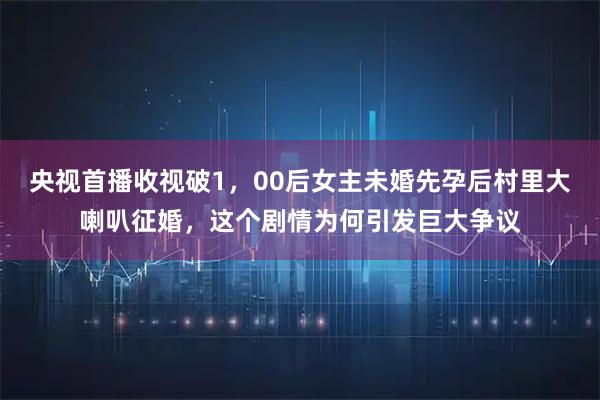 央视首播收视破1,00后女主未婚先孕后村里大喇叭征婚,这个剧情为何引发巨大争议