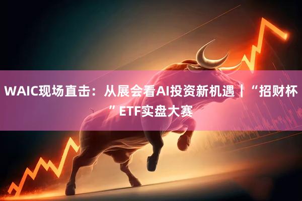 WAIC现场直击：从展会看AI投资新机遇｜“招财杯”ETF实盘大赛