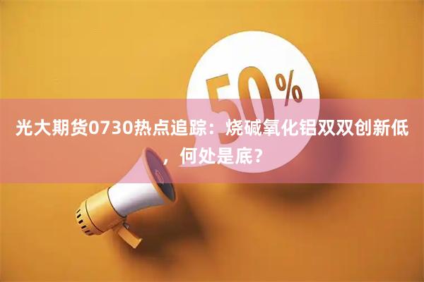 光大期货0730热点追踪:烧碱氧化铝双双创新低,何处是底?